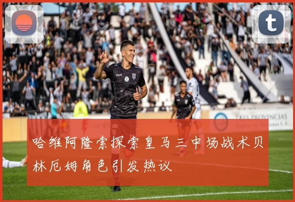 哈维阿隆索探索皇马三中场战术贝林厄姆角色引发热议