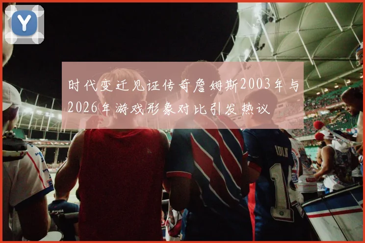 时代变迁见证传奇詹姆斯2003年与2026年游戏形象对比引发热议